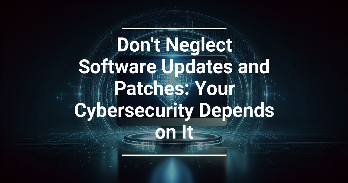 Don’t Neglect Software Updates and Patches: Your Cybersecurity Depends on It